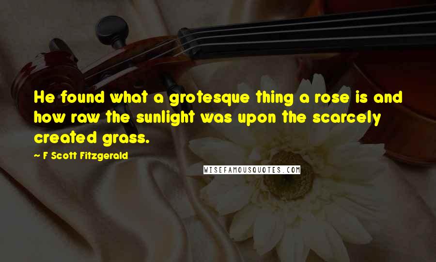 F Scott Fitzgerald Quotes: He found what a grotesque thing a rose is and how raw the sunlight was upon the scarcely created grass.