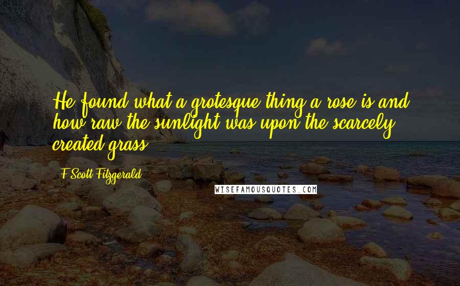 F Scott Fitzgerald Quotes: He found what a grotesque thing a rose is and how raw the sunlight was upon the scarcely created grass.