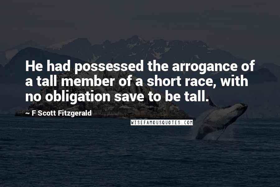 F Scott Fitzgerald Quotes: He had possessed the arrogance of a tall member of a short race, with no obligation save to be tall.