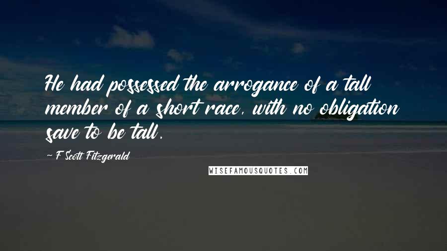 F Scott Fitzgerald Quotes: He had possessed the arrogance of a tall member of a short race, with no obligation save to be tall.