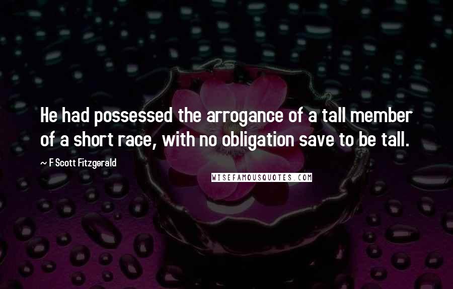 F Scott Fitzgerald Quotes: He had possessed the arrogance of a tall member of a short race, with no obligation save to be tall.