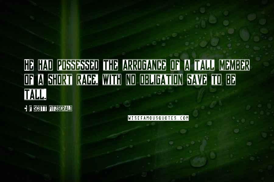 F Scott Fitzgerald Quotes: He had possessed the arrogance of a tall member of a short race, with no obligation save to be tall.