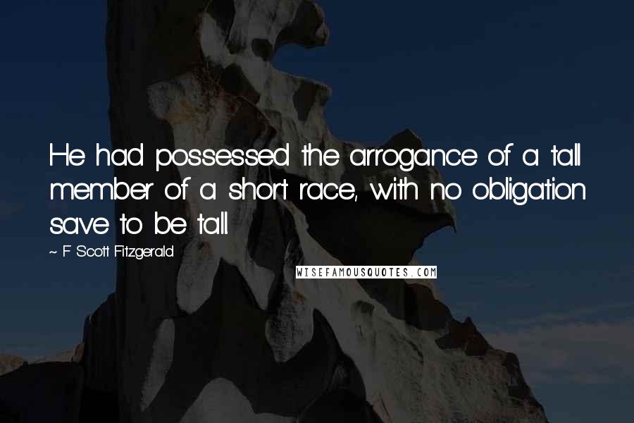 F Scott Fitzgerald Quotes: He had possessed the arrogance of a tall member of a short race, with no obligation save to be tall.