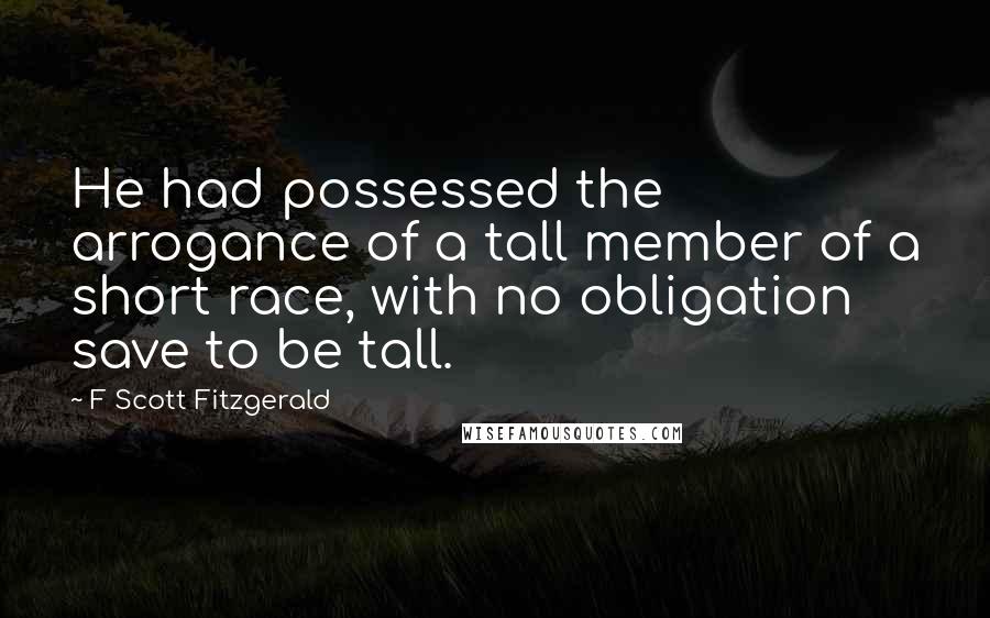 F Scott Fitzgerald Quotes: He had possessed the arrogance of a tall member of a short race, with no obligation save to be tall.