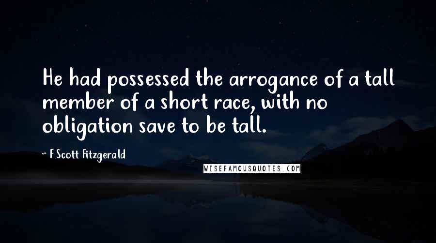 F Scott Fitzgerald Quotes: He had possessed the arrogance of a tall member of a short race, with no obligation save to be tall.