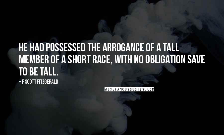 F Scott Fitzgerald Quotes: He had possessed the arrogance of a tall member of a short race, with no obligation save to be tall.