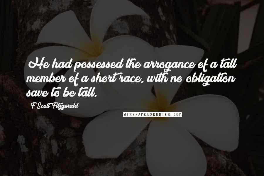 F Scott Fitzgerald Quotes: He had possessed the arrogance of a tall member of a short race, with no obligation save to be tall.