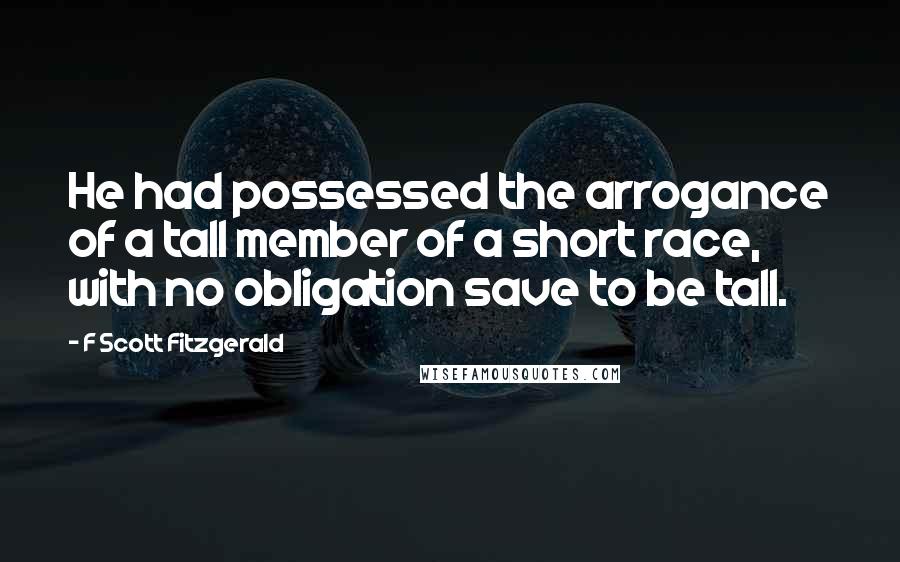 F Scott Fitzgerald Quotes: He had possessed the arrogance of a tall member of a short race, with no obligation save to be tall.