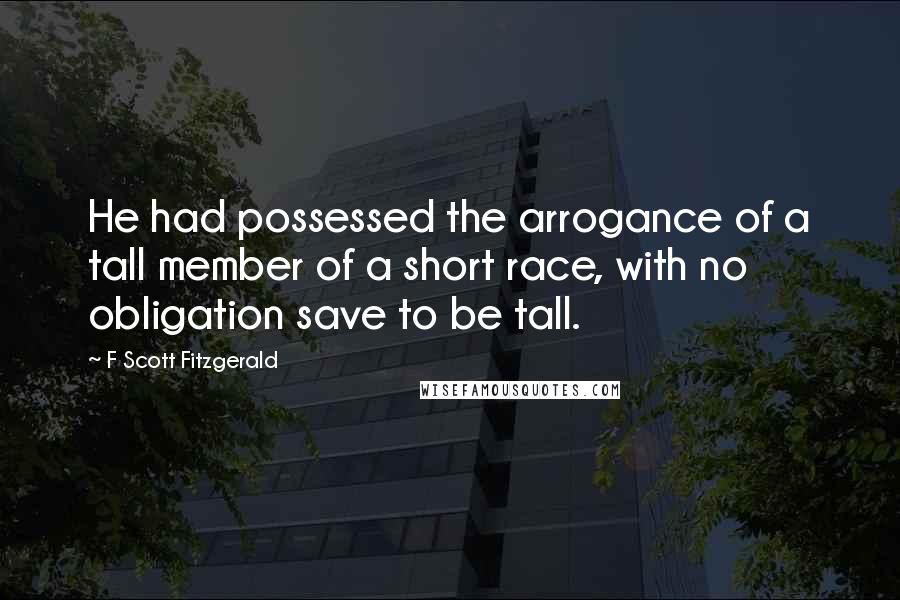 F Scott Fitzgerald Quotes: He had possessed the arrogance of a tall member of a short race, with no obligation save to be tall.