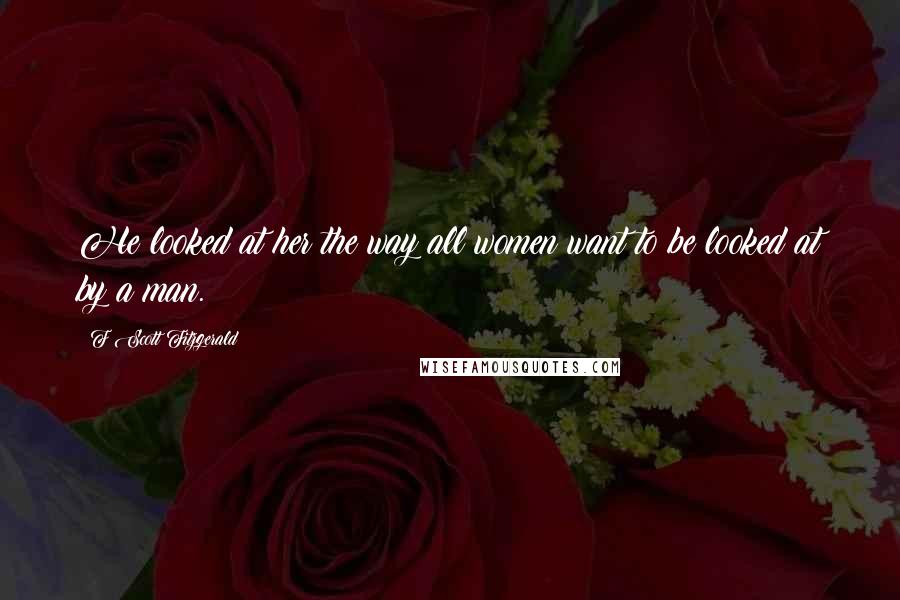 F Scott Fitzgerald Quotes: He looked at her the way all women want to be looked at by a man.