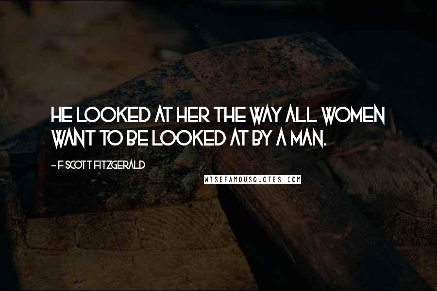 F Scott Fitzgerald Quotes: He looked at her the way all women want to be looked at by a man.