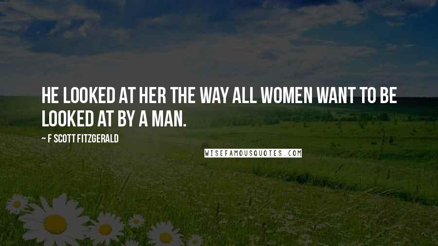 F Scott Fitzgerald Quotes: He looked at her the way all women want to be looked at by a man.