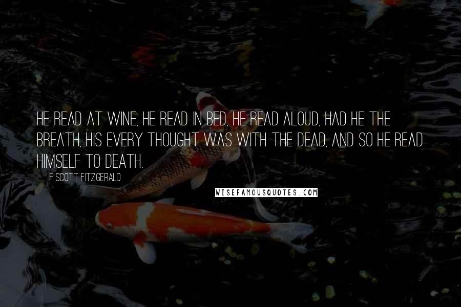 F Scott Fitzgerald Quotes: He read at wine, he read in bed, He read aloud, had he the breath, His every thought was with the dead, And so he read himself to death.