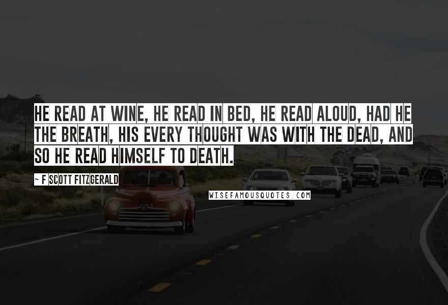 F Scott Fitzgerald Quotes: He read at wine, he read in bed, He read aloud, had he the breath, His every thought was with the dead, And so he read himself to death.