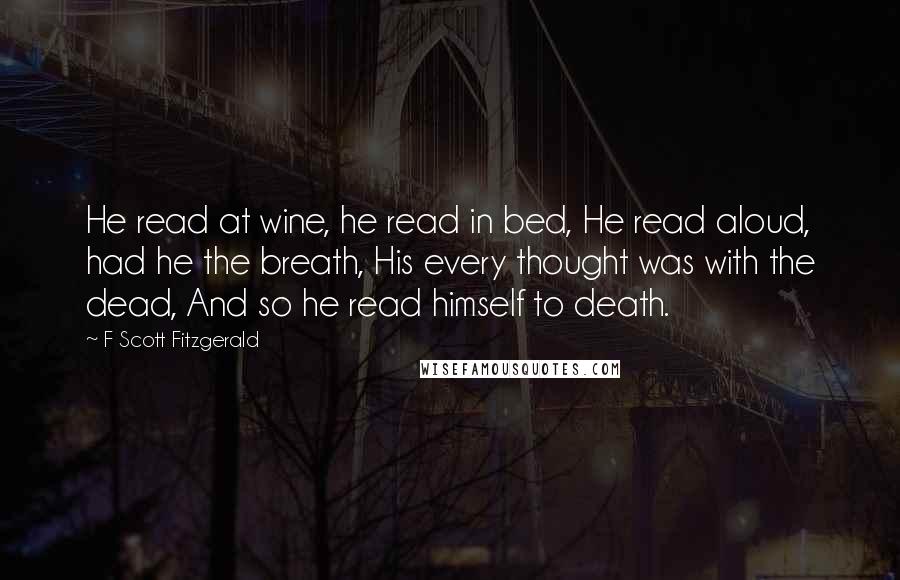 F Scott Fitzgerald Quotes: He read at wine, he read in bed, He read aloud, had he the breath, His every thought was with the dead, And so he read himself to death.