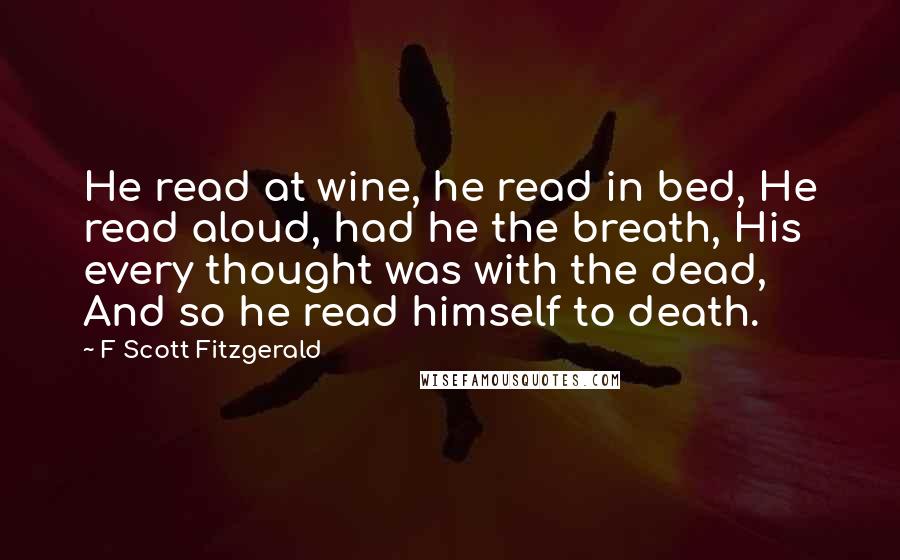 F Scott Fitzgerald Quotes: He read at wine, he read in bed, He read aloud, had he the breath, His every thought was with the dead, And so he read himself to death.