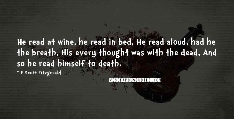 F Scott Fitzgerald Quotes: He read at wine, he read in bed, He read aloud, had he the breath, His every thought was with the dead, And so he read himself to death.