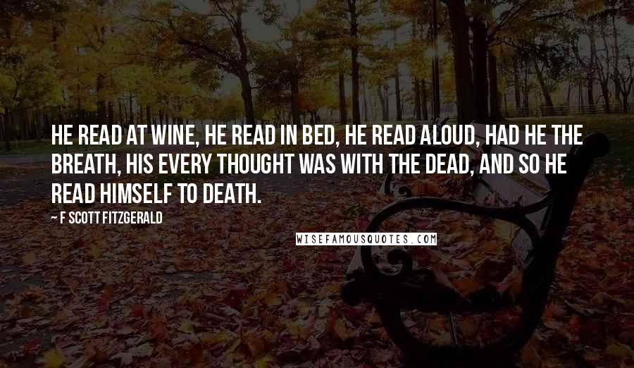 F Scott Fitzgerald Quotes: He read at wine, he read in bed, He read aloud, had he the breath, His every thought was with the dead, And so he read himself to death.