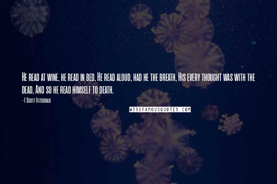 F Scott Fitzgerald Quotes: He read at wine, he read in bed, He read aloud, had he the breath, His every thought was with the dead, And so he read himself to death.