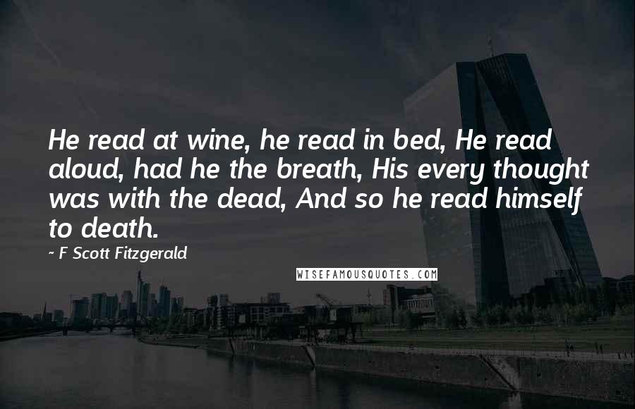 F Scott Fitzgerald Quotes: He read at wine, he read in bed, He read aloud, had he the breath, His every thought was with the dead, And so he read himself to death.