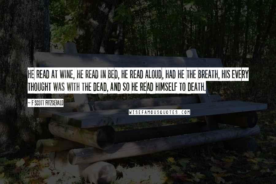 F Scott Fitzgerald Quotes: He read at wine, he read in bed, He read aloud, had he the breath, His every thought was with the dead, And so he read himself to death.