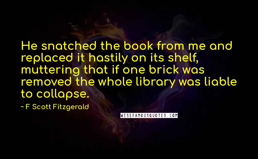 F Scott Fitzgerald Quotes: He snatched the book from me and replaced it hastily on its shelf, muttering that if one brick was removed the whole library was liable to collapse.