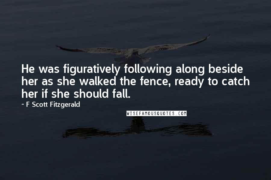 F Scott Fitzgerald Quotes: He was figuratively following along beside her as she walked the fence, ready to catch her if she should fall.