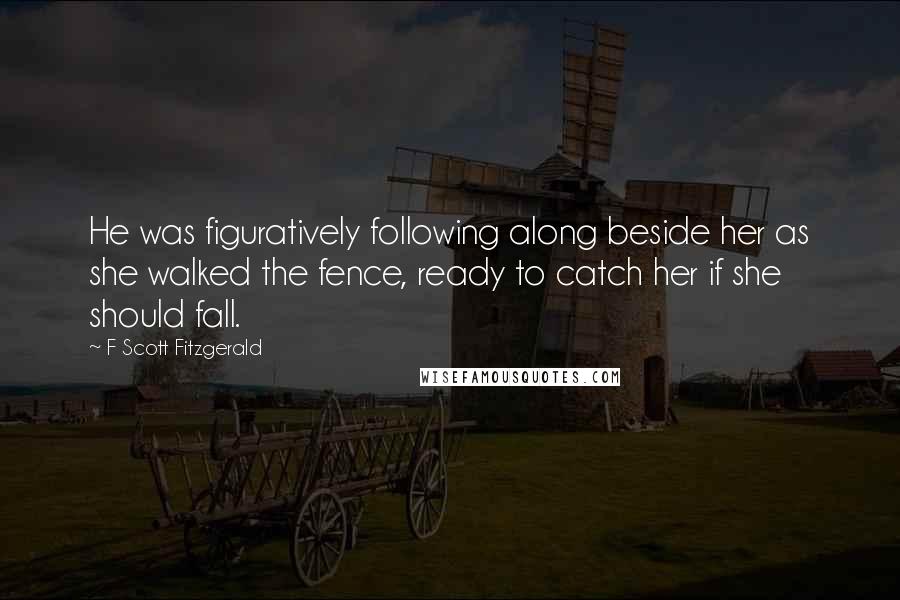 F Scott Fitzgerald Quotes: He was figuratively following along beside her as she walked the fence, ready to catch her if she should fall.