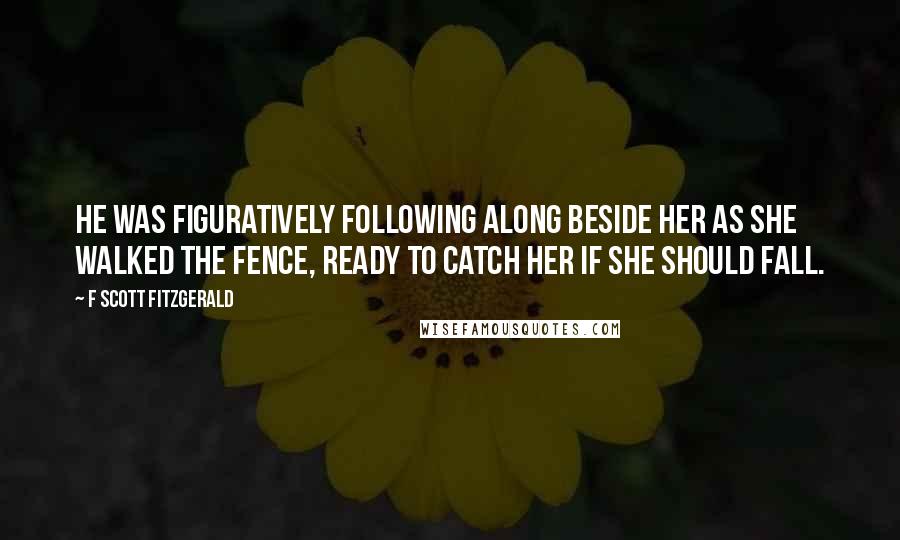 F Scott Fitzgerald Quotes: He was figuratively following along beside her as she walked the fence, ready to catch her if she should fall.