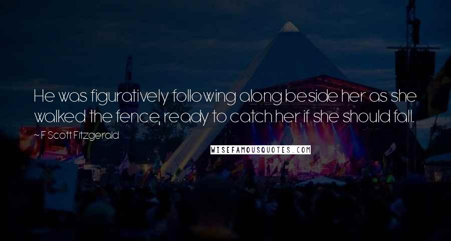 F Scott Fitzgerald Quotes: He was figuratively following along beside her as she walked the fence, ready to catch her if she should fall.