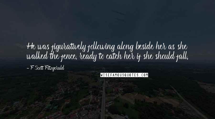 F Scott Fitzgerald Quotes: He was figuratively following along beside her as she walked the fence, ready to catch her if she should fall.