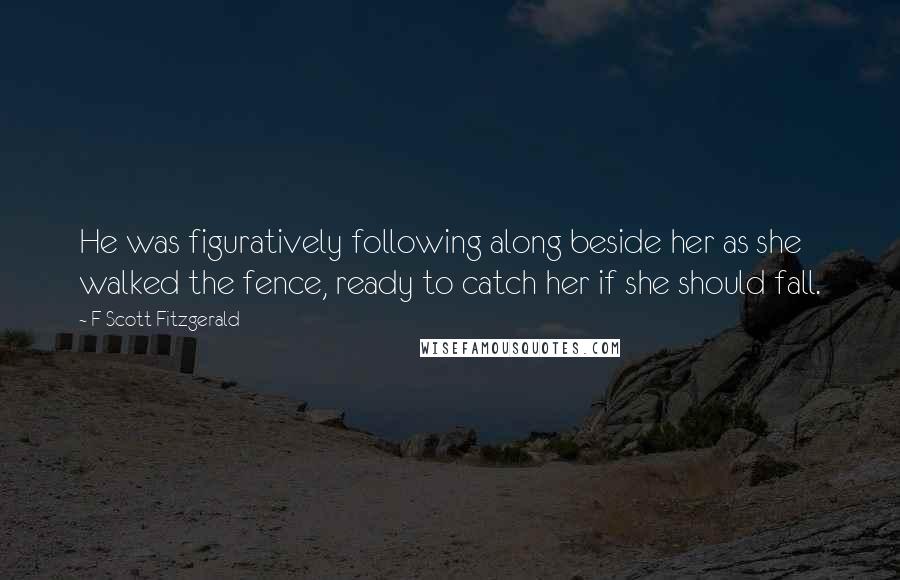 F Scott Fitzgerald Quotes: He was figuratively following along beside her as she walked the fence, ready to catch her if she should fall.