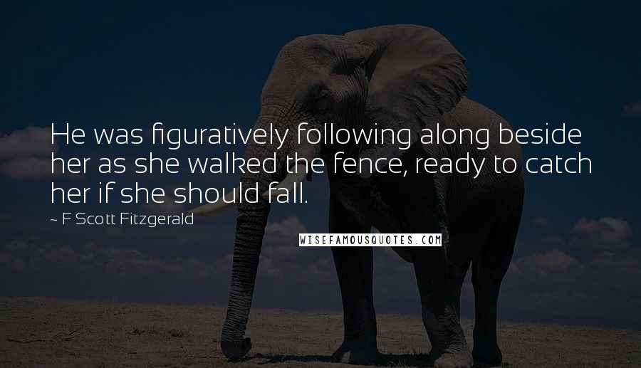 F Scott Fitzgerald Quotes: He was figuratively following along beside her as she walked the fence, ready to catch her if she should fall.