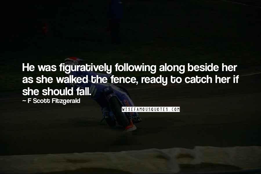 F Scott Fitzgerald Quotes: He was figuratively following along beside her as she walked the fence, ready to catch her if she should fall.