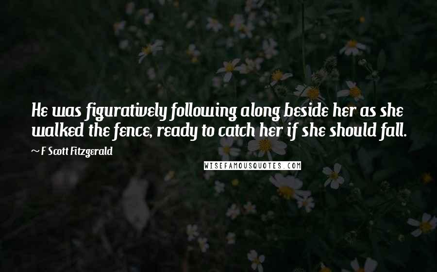 F Scott Fitzgerald Quotes: He was figuratively following along beside her as she walked the fence, ready to catch her if she should fall.