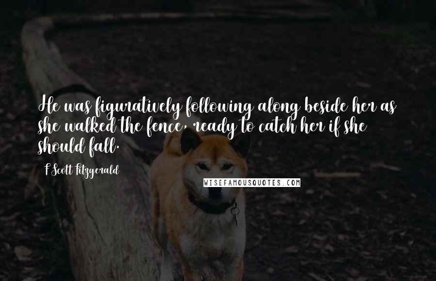 F Scott Fitzgerald Quotes: He was figuratively following along beside her as she walked the fence, ready to catch her if she should fall.