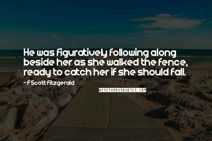 F Scott Fitzgerald Quotes: He was figuratively following along beside her as she walked the fence, ready to catch her if she should fall.