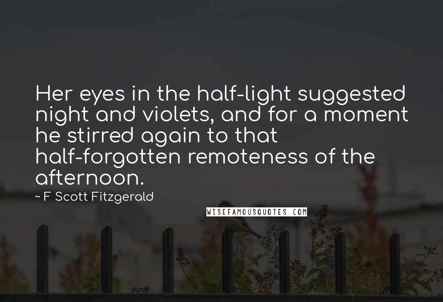 F Scott Fitzgerald Quotes: Her eyes in the half-light suggested night and violets, and for a moment he stirred again to that half-forgotten remoteness of the afternoon.