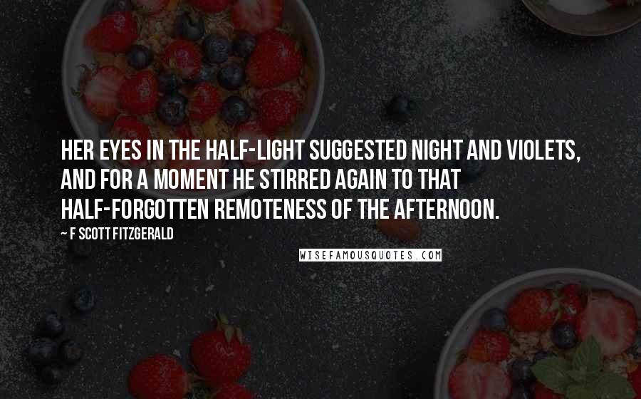 F Scott Fitzgerald Quotes: Her eyes in the half-light suggested night and violets, and for a moment he stirred again to that half-forgotten remoteness of the afternoon.