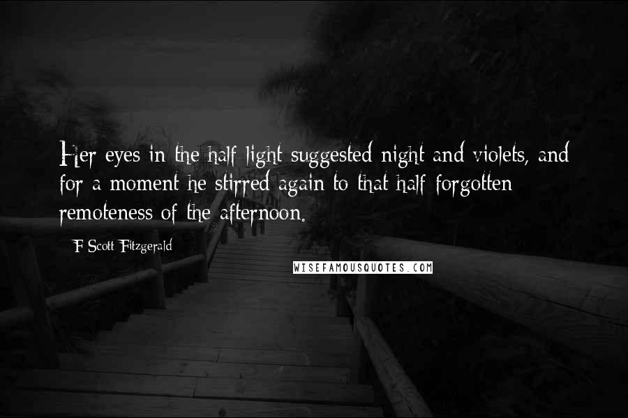 F Scott Fitzgerald Quotes: Her eyes in the half-light suggested night and violets, and for a moment he stirred again to that half-forgotten remoteness of the afternoon.