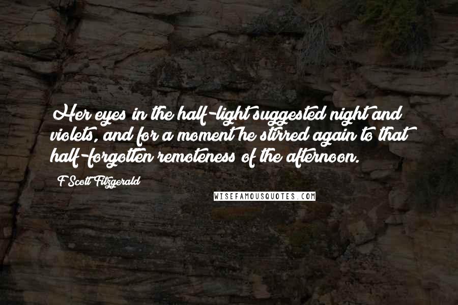 F Scott Fitzgerald Quotes: Her eyes in the half-light suggested night and violets, and for a moment he stirred again to that half-forgotten remoteness of the afternoon.