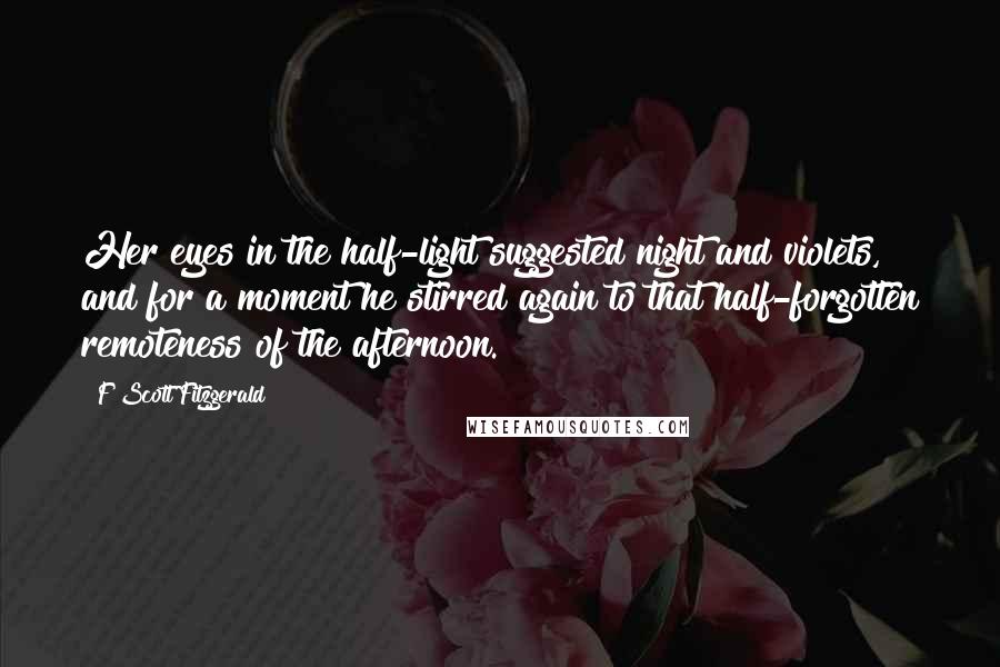 F Scott Fitzgerald Quotes: Her eyes in the half-light suggested night and violets, and for a moment he stirred again to that half-forgotten remoteness of the afternoon.