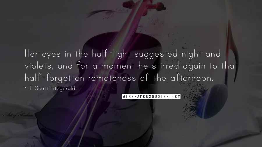 F Scott Fitzgerald Quotes: Her eyes in the half-light suggested night and violets, and for a moment he stirred again to that half-forgotten remoteness of the afternoon.