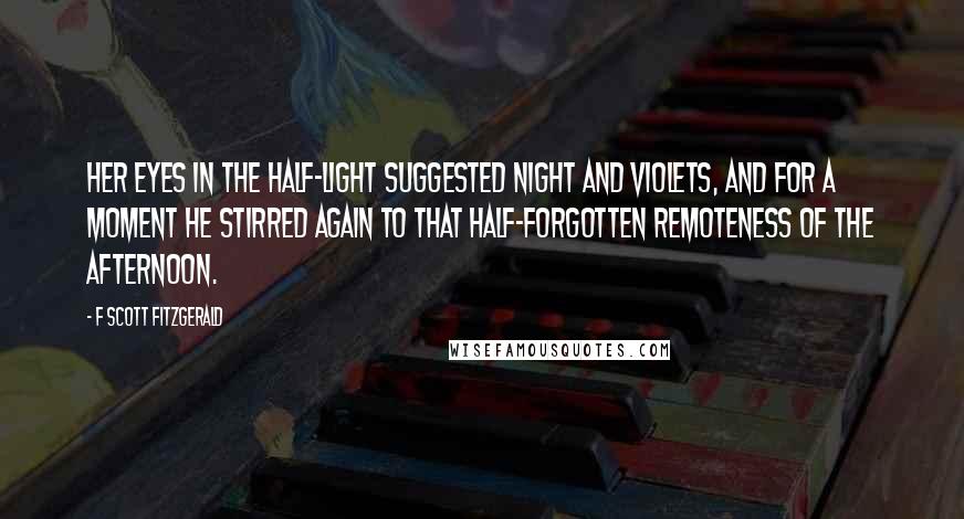 F Scott Fitzgerald Quotes: Her eyes in the half-light suggested night and violets, and for a moment he stirred again to that half-forgotten remoteness of the afternoon.