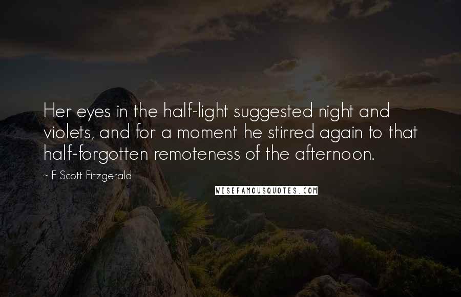 F Scott Fitzgerald Quotes: Her eyes in the half-light suggested night and violets, and for a moment he stirred again to that half-forgotten remoteness of the afternoon.