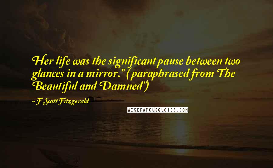 F Scott Fitzgerald Quotes: Her life was the significant pause between two glances in a mirror." ( paraphrased from The Beautiful and Damned")