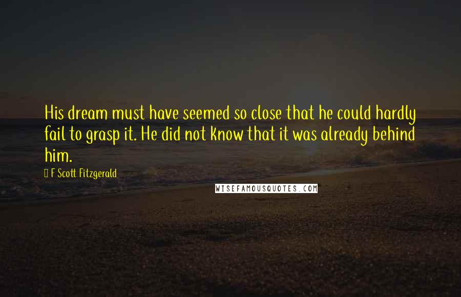 F Scott Fitzgerald Quotes: His dream must have seemed so close that he could hardly fail to grasp it. He did not know that it was already behind him.