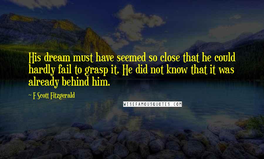 F Scott Fitzgerald Quotes: His dream must have seemed so close that he could hardly fail to grasp it. He did not know that it was already behind him.