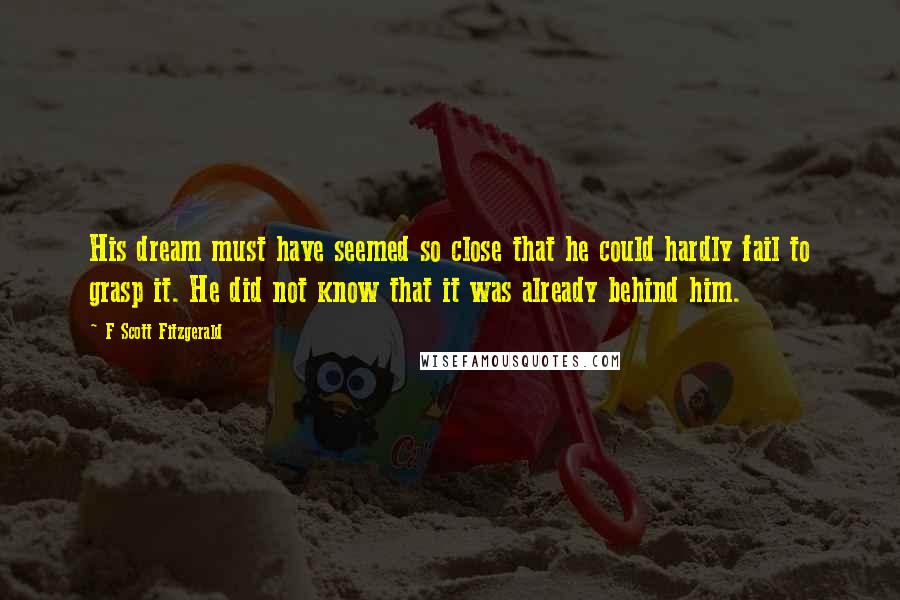 F Scott Fitzgerald Quotes: His dream must have seemed so close that he could hardly fail to grasp it. He did not know that it was already behind him.