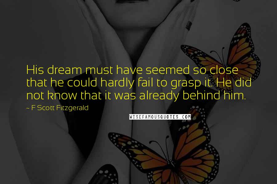F Scott Fitzgerald Quotes: His dream must have seemed so close that he could hardly fail to grasp it. He did not know that it was already behind him.